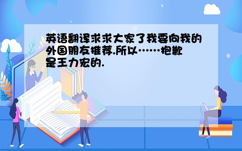 英语翻译求求大家了我要向我的外国朋友推荐.所以……抱歉 是王力宏的.