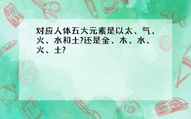 对应人体五大元素是以太、气、火、水和土?还是金、木、水、火、土?