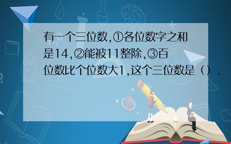 有一个三位数,①各位数字之和是14,②能被11整除,③百位数比个位数大1,这个三位数是（）.