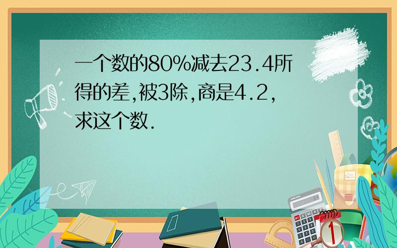 一个数的80%减去23.4所得的差,被3除,商是4.2,求这个数.