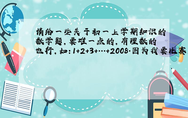 请给一些关于初一上学期知识的数学题,要难一点的,有理数的也行,如：1+2+3+...+2008.因为我要比赛,要训练一下