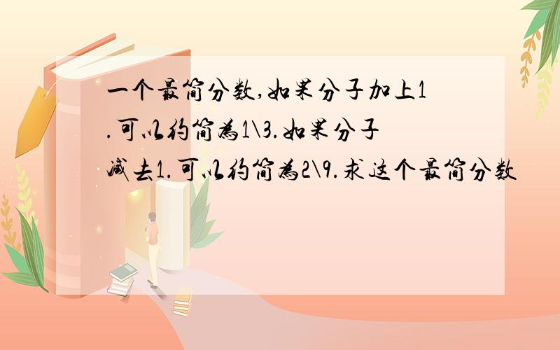 一个最简分数,如果分子加上1.可以约简为1\3.如果分子减去1.可以约简为2\9.求这个最简分数