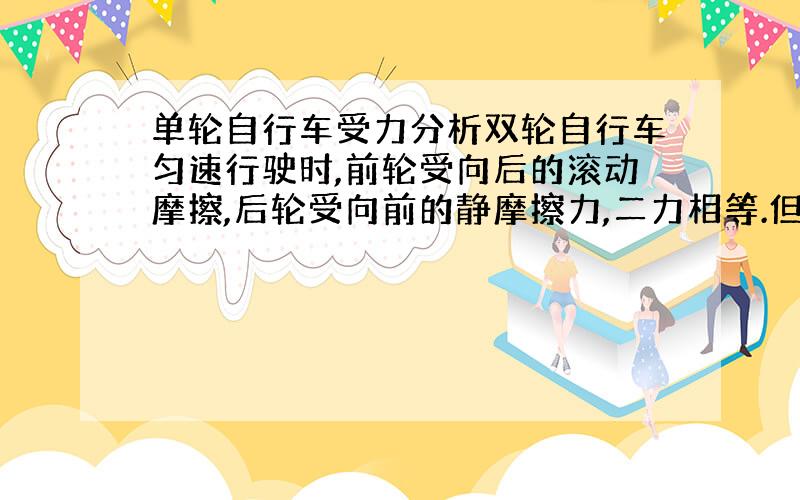 单轮自行车受力分析双轮自行车匀速行驶时,前轮受向后的滚动摩擦,后轮受向前的静摩擦力,二力相等.但单轮自行车匀速行驶时受力