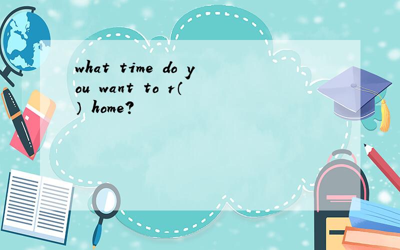 what time do you want to r（ ） home?