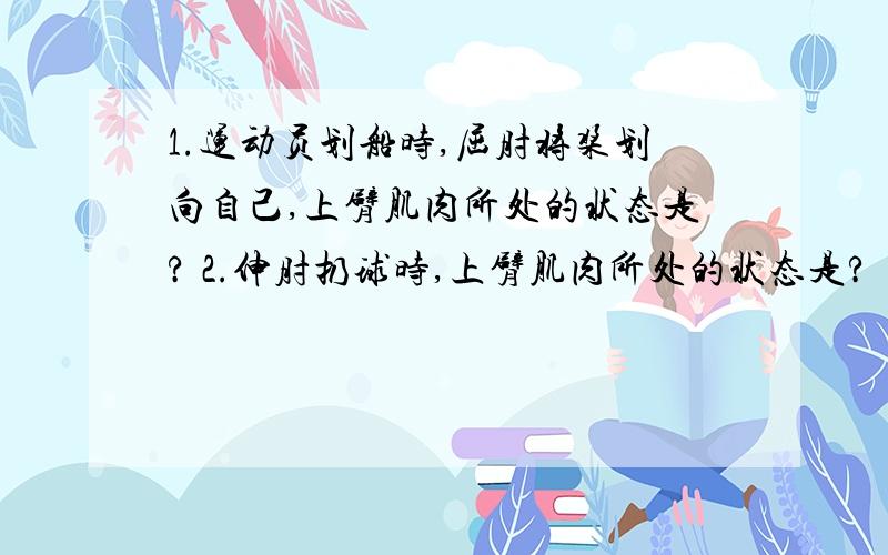 1.运动员划船时,屈肘将桨划向自己,上臂肌肉所处的状态是? 2.伸肘扔球时,上臂肌肉所处的状态是?