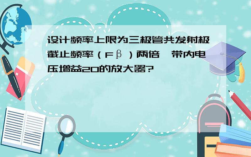 设计频率上限为三极管共发射极截止频率（Fβ）两倍,带内电压增益20的放大器?