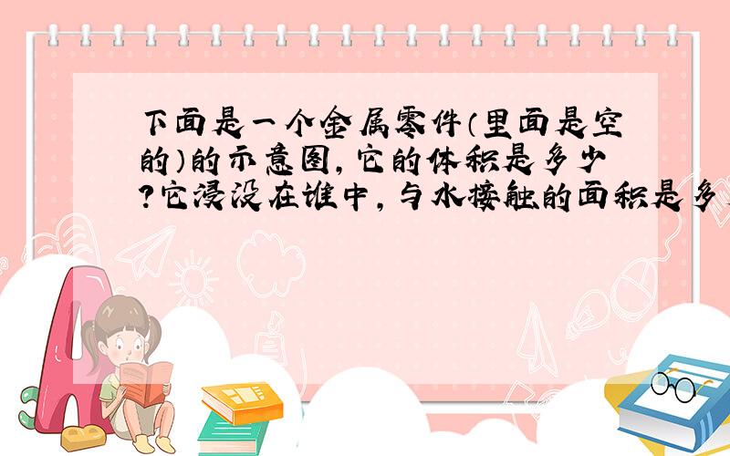 下面是一个金属零件（里面是空的）的示意图,它的体积是多少?它浸没在谁中,与水接触的面积是多少