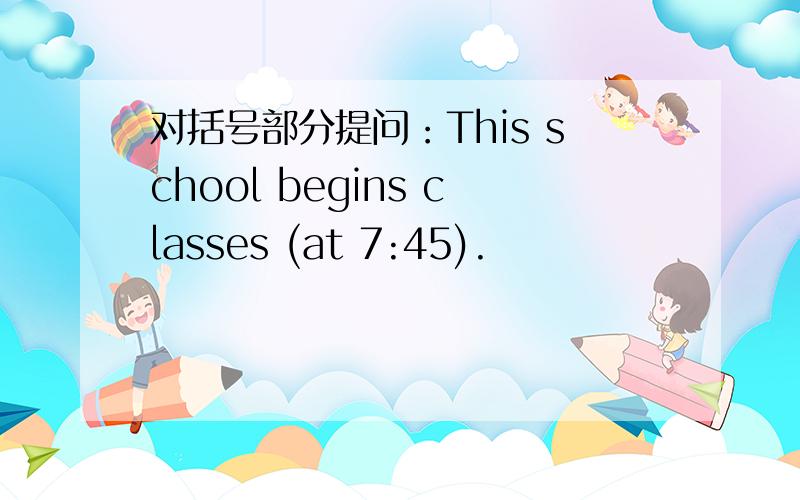 对括号部分提问：This school begins classes (at 7:45).