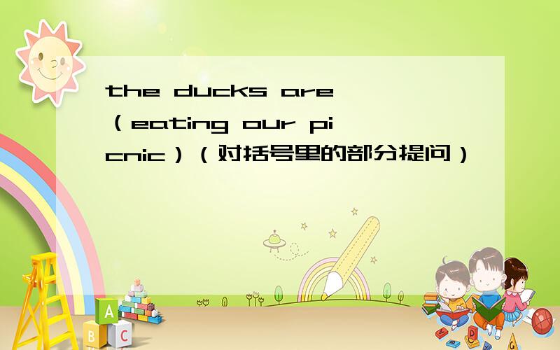 the ducks are （eating our picnic）（对括号里的部分提问）