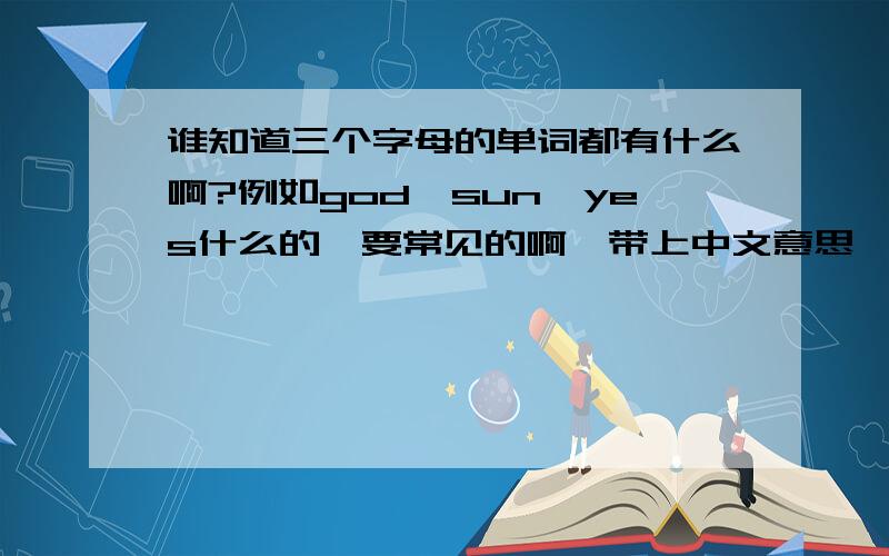 谁知道三个字母的单词都有什么啊?例如god,sun,yes什么的,要常见的啊,带上中文意思,越多越好.我英语能力低下,只