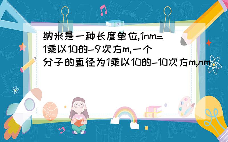 纳米是一种长度单位,1nm=1乘以10的-9次方m,一个分子的直径为1乘以10的-10次方m,nm