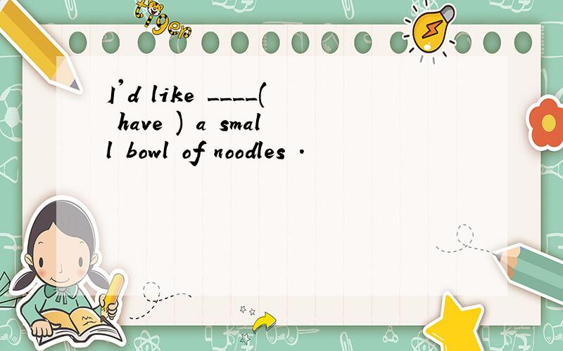 I'd like ____( have ) a small bowl of noodles .