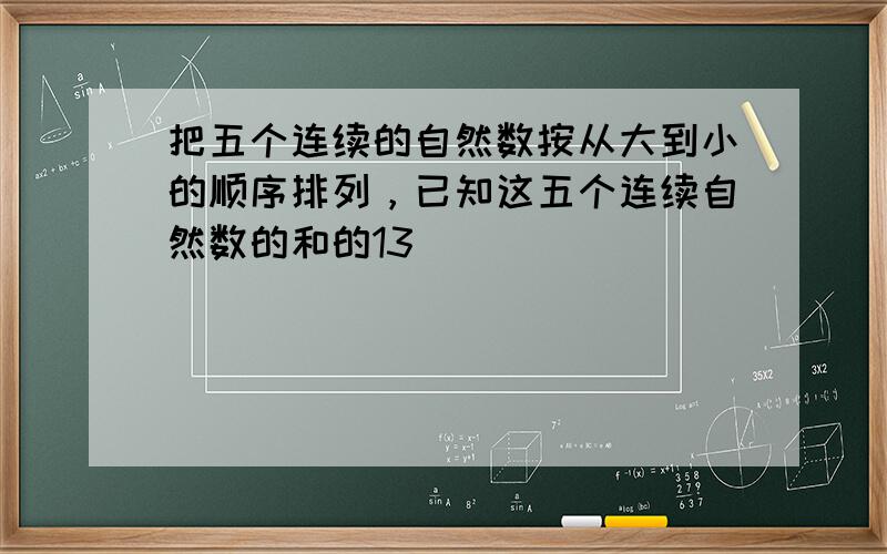 把五个连续的自然数按从大到小的顺序排列，已知这五个连续自然数的和的13