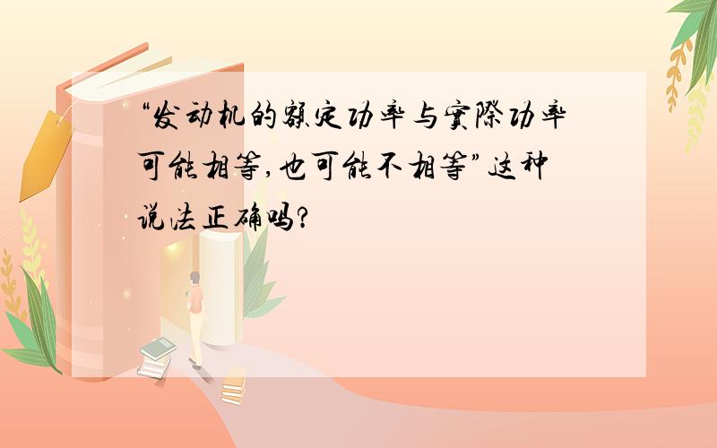 “发动机的额定功率与实际功率可能相等,也可能不相等”这种说法正确吗?