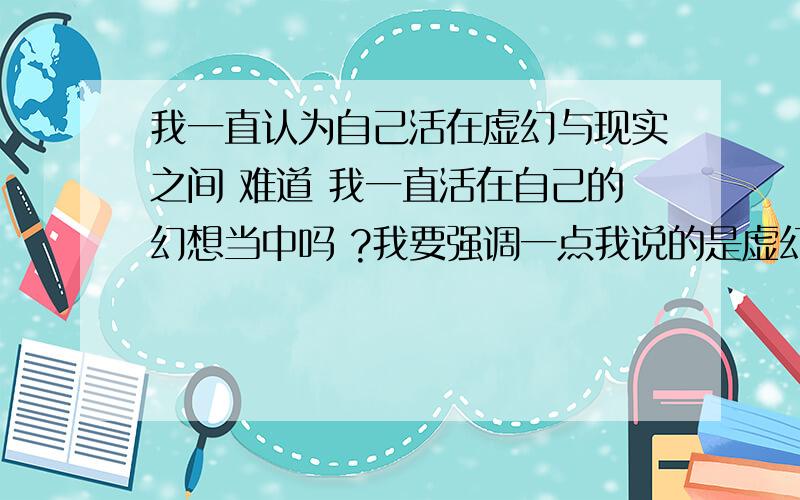 我一直认为自己活在虚幻与现实之间 难道 我一直活在自己的幻想当中吗 ?我要强调一点我说的是虚幻不是幻想