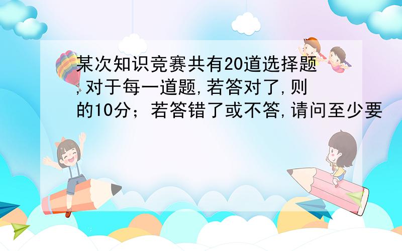 某次知识竞赛共有20道选择题,对于每一道题,若答对了,则的10分；若答错了或不答,请问至少要