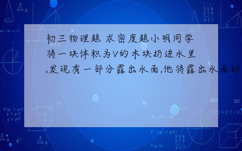 初三物理题 求密度题小明同学将一块体积为V的木块扔进水里,发现有一部分露出水面,他将露出水面的部分切掉后,再扔进水里,发