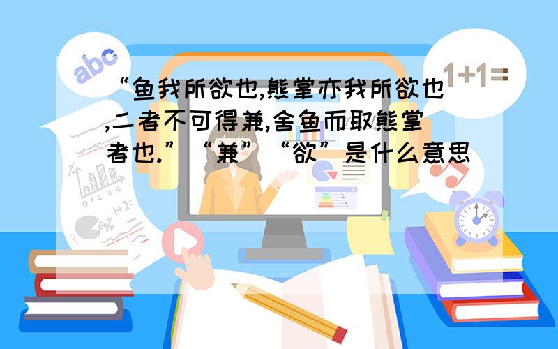 “鱼我所欲也,熊掌亦我所欲也,二者不可得兼,舍鱼而取熊掌者也.”“兼”“欲”是什么意思