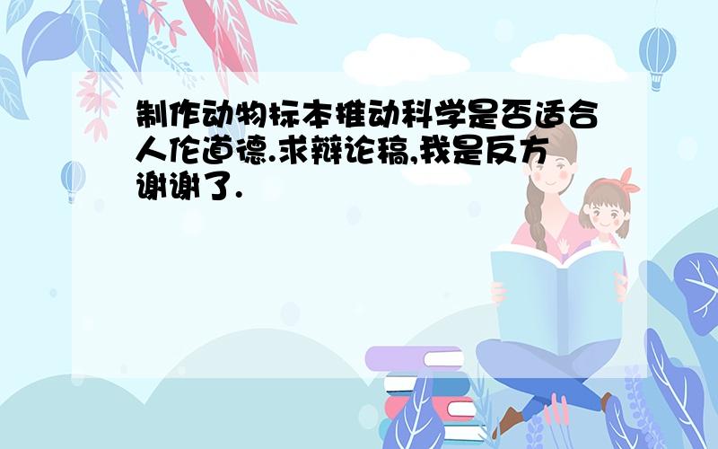 制作动物标本推动科学是否适合人伦道德.求辩论稿,我是反方谢谢了.