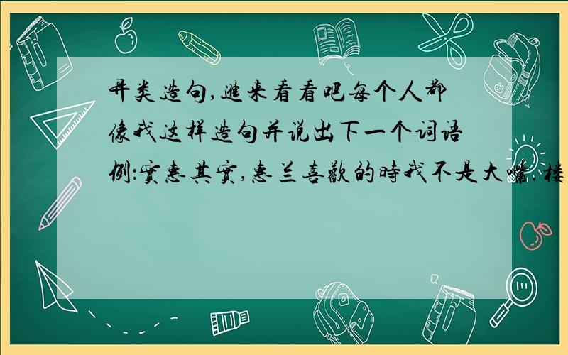 异类造句,进来看看吧每个人都像我这样造句并说出下一个词语例：实惠其实,惠兰喜欢的时我不是大嘴.楼下：太多