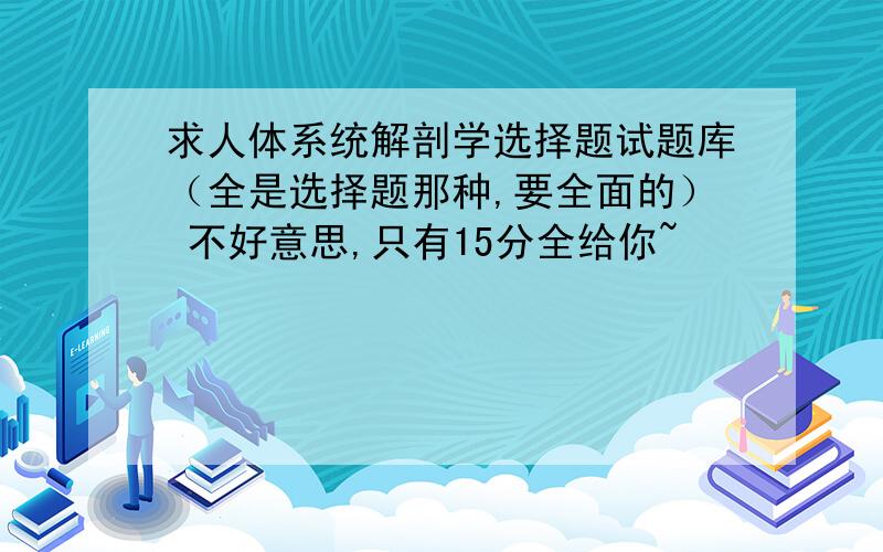 求人体系统解剖学选择题试题库（全是选择题那种,要全面的） 不好意思,只有15分全给你~