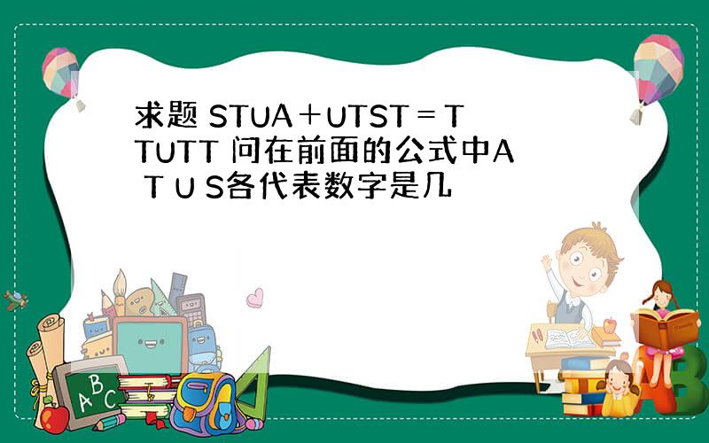 求题 STUA＋UTST＝TTUTT 问在前面的公式中A T U S各代表数字是几