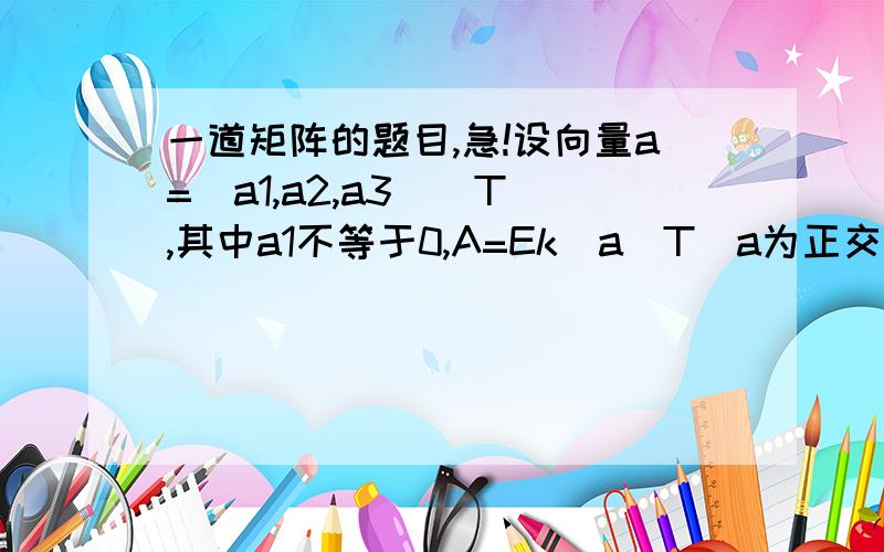 一道矩阵的题目,急!设向量a=（a1,a2,a3）^T ,其中a1不等于0,A=Ek(a^T)a为正交矩阵,其中k不等于