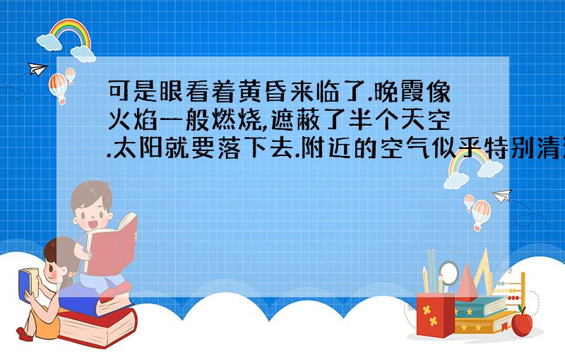 可是眼看着黄昏来临了.晚霞像火焰一般燃烧,遮蔽了半个天空.太阳就要落下去.附近的空气似乎特别清澈,像玻璃一样；远处笼罩着