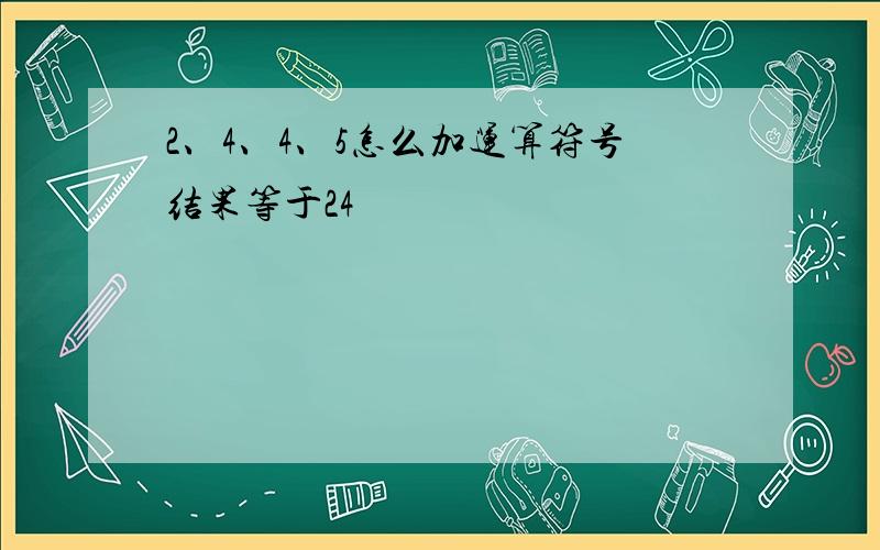 2、4、4、5怎么加运算符号结果等于24