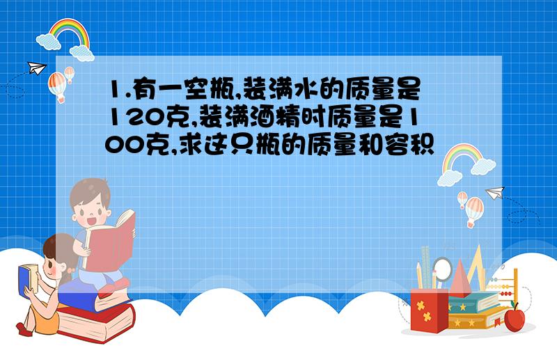 1.有一空瓶,装满水的质量是120克,装满酒精时质量是100克,求这只瓶的质量和容积