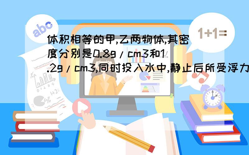 体积相等的甲,乙两物体,其密度分别是0.8g/cm3和1.2g/cm3,同时投入水中,静止后所受浮力之比为( ),如果甲