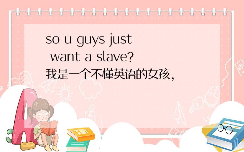 so u guys just want a slave?我是一个不懂英语的女孩,