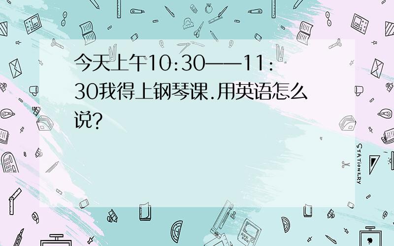 今天上午10:30——11:30我得上钢琴课.用英语怎么说?