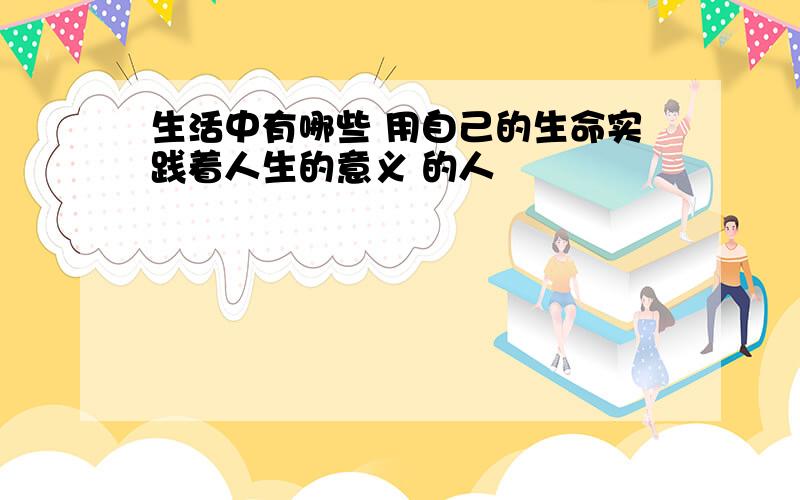 生活中有哪些 用自己的生命实践着人生的意义 的人