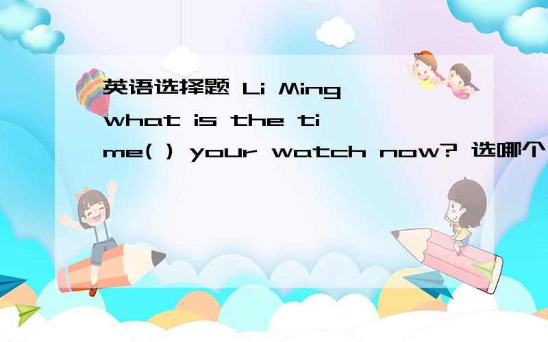 英语选择题 Li Ming,what is the time( ) your watch now? 选哪个,为什么?