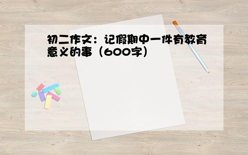 初二作文：记假期中一件有教育意义的事（600字）