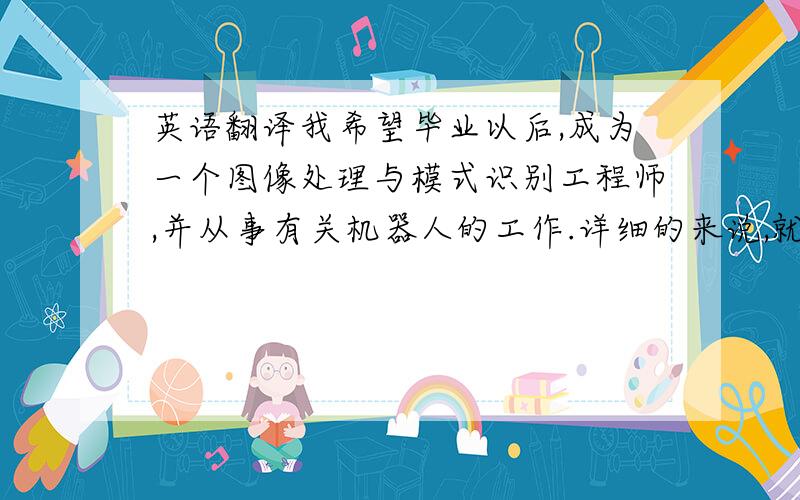 英语翻译我希望毕业以后,成为一个图像处理与模式识别工程师,并从事有关机器人的工作.详细的来说,就是通过软件编程,比如神经