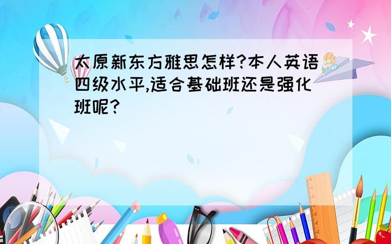 太原新东方雅思怎样?本人英语四级水平,适合基础班还是强化班呢?