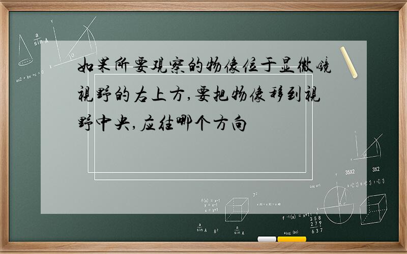 如果所要观察的物像位于显微镜视野的右上方,要把物像移到视野中央,应往哪个方向