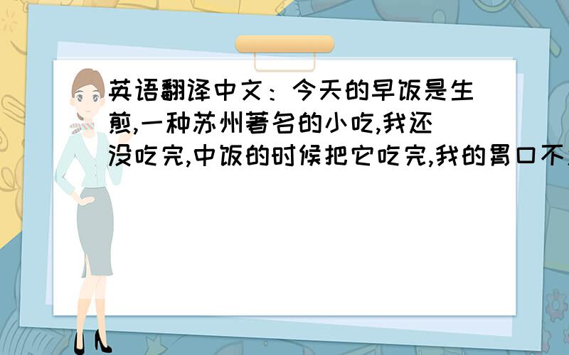 英语翻译中文：今天的早饭是生煎,一种苏州著名的小吃,我还没吃完,中饭的时候把它吃完,我的胃口不怎么好.我的翻译是：Tod