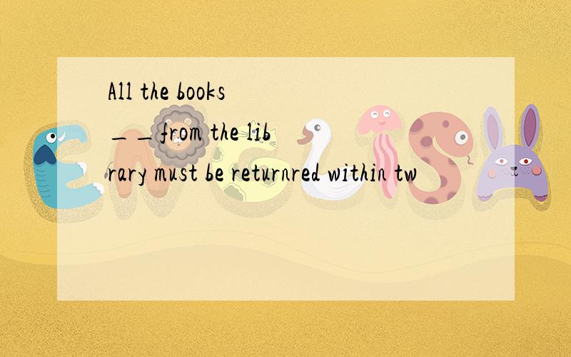 All the books __from the library must be returnred within tw