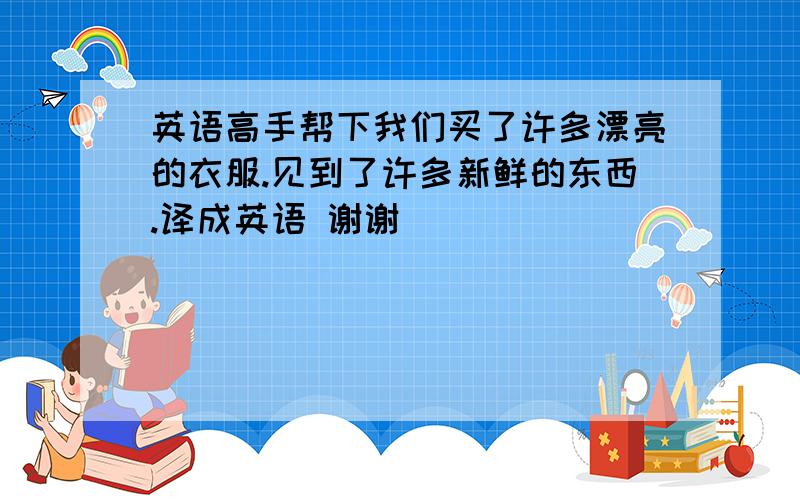 英语高手帮下我们买了许多漂亮的衣服.见到了许多新鲜的东西.译成英语 谢谢