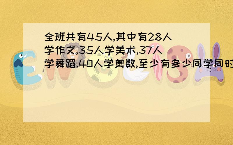 全班共有45人,其中有28人学作文,35人学美术,37人学舞蹈,40人学奥数,至少有多少同学同时学习这四项?