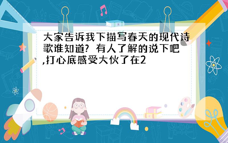 大家告诉我下描写春天的现代诗歌谁知道?　有人了解的说下吧,打心底感受大伙了在2