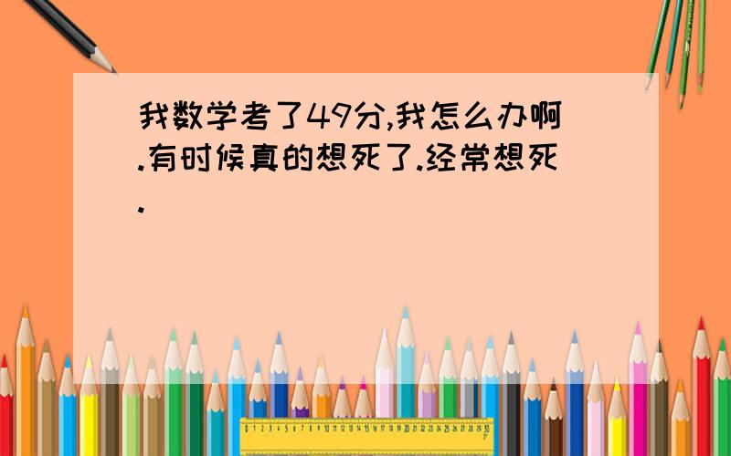 我数学考了49分,我怎么办啊.有时候真的想死了.经常想死.