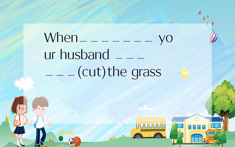 When_______ your husband ______(cut)the grass