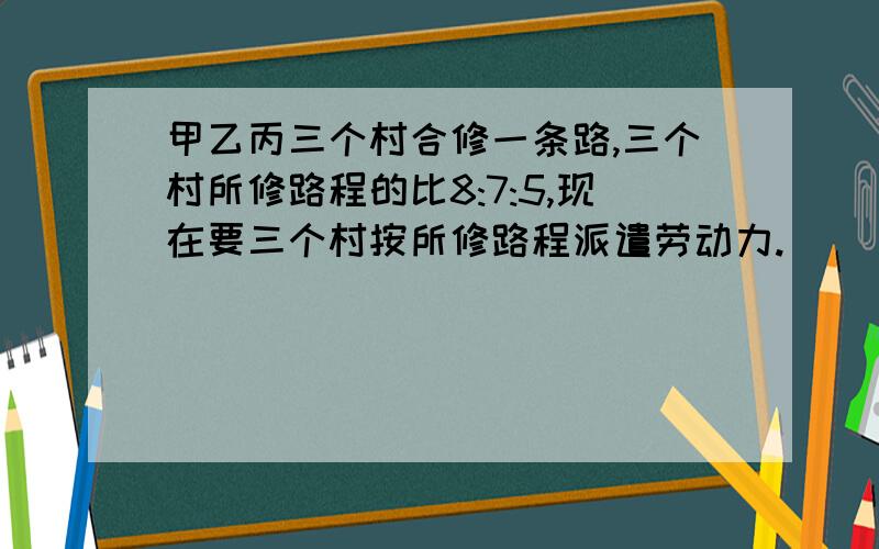 甲乙丙三个村合修一条路,三个村所修路程的比8:7:5,现在要三个村按所修路程派遣劳动力.