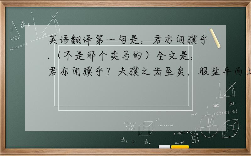 英语翻译第一句是：君亦闻骥乎.（不是那个卖马的）全文是：君亦闻骥乎？夫骥之齿至矣，服盐车而上太行。蹄申膝折，尾湛胕溃，漉