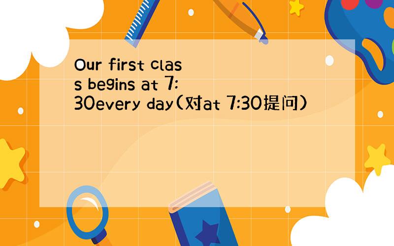 Our first class begins at 7:30every day(对at 7:30提问）