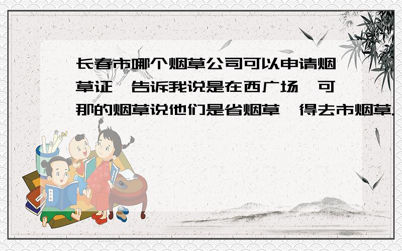 长春市哪个烟草公司可以申请烟草证,告诉我说是在西广场,可那的烟草说他们是省烟草,得去市烟草.